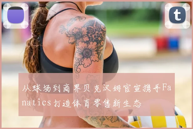 从球场到商界贝克汉姆官宣携手Fanatics打造体育零售新生态