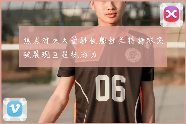 焦点对决火箭胜快船杜兰特持球突破展现巨星统治力