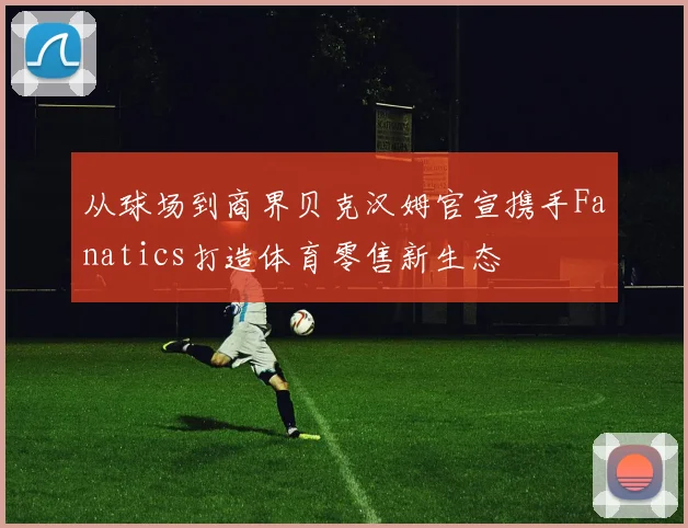 从球场到商界贝克汉姆官宣携手Fanatics打造体育零售新生态