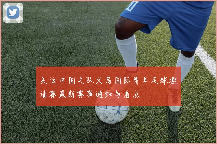 关注中国之队义乌国际青年足球邀请赛最新赛事通知与看点